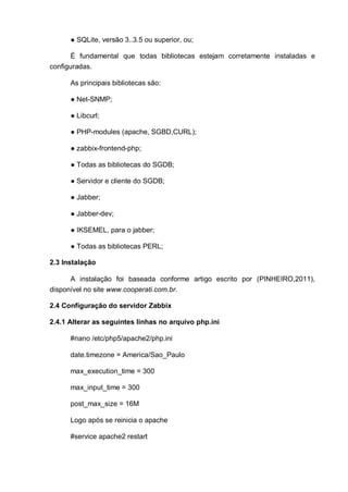 ● SQLite, versão 3..3.5 ou superior, ou;
É fundamental que todas bibliotecas estejam corretamente instaladas e
configuradas.
As principais bibliotecas são:
● Net-SNMP;
● Libcurl;
● PHP-modules (apache, SGBD,CURL);
● zabbix-frontend-php;
● Todas as bibliotecas do SGDB;
● Servidor e cliente do SGDB;
● Jabber;
● Jabber-dev;
● IKSEMEL, para o jabber;
● Todas as bibliotecas PERL;
2.3 Instalação
A instalação foi baseada conforme artigo escrito por (PINHEIRO,2011),
disponível no site www.cooperati.com.br.
2.4 Configuração do servidor Zabbix
2.4.1 Alterar as seguintes linhas no arquivo php.ini
#nano /etc/php5/apache2/php.ini
date.timezone = America/Sao_Paulo
max_execution_time = 300
max_input_time = 300
post_max_size = 16M
Logo após se reinicia o apache
#service apache2 restart
 