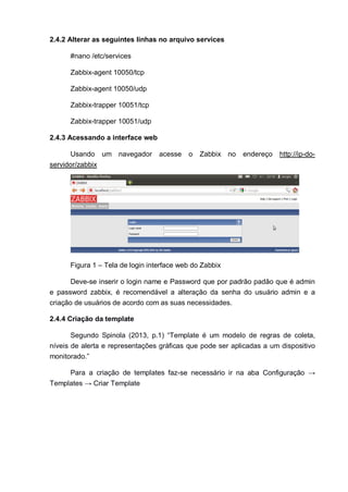 2.4.2 Alterar as seguintes linhas no arquivo services
#nano /etc/services
Zabbix-agent 10050/tcp
Zabbix-agent 10050/udp
Zabbix-trapper 10051/tcp
Zabbix-trapper 10051/udp
2.4.3 Acessando a interface web
Usando um navegador acesse o Zabbix no endereço http://ip-do-
servidor/zabbix
Figura 1 – Tela de login interface web do Zabbix
Deve-se inserir o login name e Password que por padrão padão que é admin
e password zabbix, é recomendável a alteração da senha do usuário admin e a
criação de usuários de acordo com as suas necessidades.
2.4.4 Criação da template
Segundo Spinola (2013, p.1) “Template é um modelo de regras de coleta,
níveis de alerta e representações gráficas que pode ser aplicadas a um dispositivo
monitorado.”
Para a criação de templates faz-se necessário ir na aba Configuração →
Templates → Criar Template
 