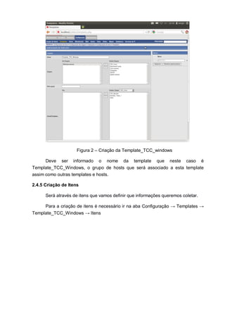 Figura 2 – Criação da Template_TCC_windows
Deve ser informado o nome da template que neste caso é
Template_TCC_Windows, o grupo de hosts que será associado a esta template
assim como outras templates e hosts.
2.4.5 Criação de Itens
Será através de itens que vamos definir que informações queremos coletar.
Para a criação de itens é necessário ir na aba Configuração → Templates →
Template_TCC_Windows → Itens
 