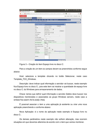 Figura 3 – Criação do Item Espaço livre no disco C:
Para a criação de um item os campos devem se preenchidos conforme segue
abaixo:
Host: selecione a template clicando no botão Selecionar, neste caso
Template_TCC_Windows.
Descrição: deve indicar qual informação o servidor vai buscar, neste exemplo
fica Espaço livre no disco C:, pois este item vai mostrar a quantidade de espaço livre
no disco C: do Windows para armazenamento de dados.
Chave: temos que definir qual informação o servidor Zabbix deve buscar nos
dispositivos monitorados e associados ao grupo Windows servers, neste caso a
sintaxe fica assim vfs.fs.size[c:,free].
É possível associar o item a uma aplicação já existente ou criar uma nova
aplicação preenchendo o conforme abaixo:
Nova Aplicação: é o nome da aplicação neste exemplo é Espaço livre no
disco C:.
Os demais parâmetros neste exemplo não sofrem alteração, mas ocorrem
situações em que devemos alterá-los de acordo com o item que vamos monitorar.
 