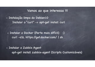Vamos ao que interessa !!!
- Instalação limpa do Debian10
Instalar o “curl" -> apt-get install curl
curl -sSL https://get.docker.com/ | sh
- Instalar o Docker (Parte mais difícil) :)
- Instalar o Zabbix Agent
apt-get install zabbix-agent (Scripts Customizáveis)
 