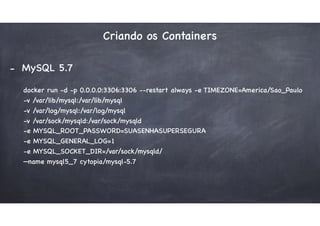 Criando os Containers
- MySQL 5.7
docker run -d -p 0.0.0.0:3306:3306 --restart always -e TIMEZONE=America/Sao_Paulo  
-v /var/lib/mysql:/var/lib/mysql  
-v /var/log/mysql:/var/log/mysql  
-v /var/sock/mysqld:/var/sock/mysqld  
-e MYSQL_ROOT_PASSWORD=SUASENHASUPERSEGURA  
-e MYSQL_GENERAL_LOG=1  
-e MYSQL_SOCKET_DIR=/var/sock/mysqld/  
—name mysql5_7 cytopia/mysql-5.7
 