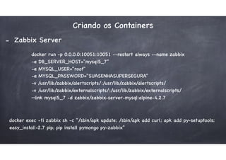 Criando os Containers
- Zabbix Server
docker run -p 0.0.0.0:10051:10051 --restart always --name zabbix  
-e DB_SERVER_HOST="mysql5_7"  
-e MYSQL_USER="root"  
-e MYSQL_PASSWORD="SUASENHASUPERSEGURA"  
-v /usr/lib/zabbix/alertscripts/:/usr/lib/zabbix/alertscripts/  
-v /usr/lib/zabbix/externalscripts/:/usr/lib/zabbix/externalscripts/  
—link mysql5_7 -d zabbix/zabbix-server-mysql:alpine-4.2.7
docker exec -ti zabbix sh -c "/sbin/apk update; /sbin/apk add curl; apk add py-setuptools;
easy_install-2.7 pip; pip install pymongo py-zabbix"
 