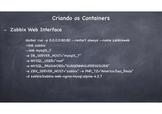 Criando os Containers
- Zabbix Web Interface
docker run -p 0.0.0.0:80:80 --restart always --name zabbixweb
—link zabbix
--link mysql5_7
-e DB_SERVER_HOST="mysql5_7"
-e MYSQL_USER="root"
-e MYSQL_PASSWORD=“SUASENHASUPERSEGURA"
-e ZBX_SERVER_HOST="zabbix" -e PHP_TZ="America/Sao_Paulo"
-d zabbix/zabbix-web-nginx-mysql:alpine-4.2.7
 