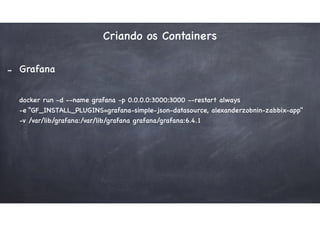 Criando os Containers
- Grafana
docker run -d --name grafana -p 0.0.0.0:3000:3000 --restart always
-e “GF_INSTALL_PLUGINS=grafana-simple-json-datasource, alexanderzobnin-zabbix-app"
-v /var/lib/grafana:/var/lib/grafana grafana/grafana:6.4.1
 