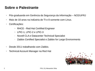 Zabbix Conference Latam 2016
$ Who am I
• Pós-graduando em Segurança da Informação – NCE/UFRJ
• Mais de 12 anos na indústria de TI e 10 somente com Linux.
• Certificações:
• RHCE - Red Hat Certified Engineer
• RHCSA em Openstack
• LPIC-3 Core
• LPIC-303 Security Specialist
• Zabbix Certified Specialist
• Desde 2011 trabalhando com Zabbix
• Technical Account Manager na Red Hat
• “Zabbix guy” na Red Hat
 