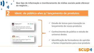 Ident. de público-alvo p/ lançamento de produtos
 Estudo de temas para inovação no
lançamento de novos produtos
 Conhecimento de público e estudo de
universo destes
 Identificação de formadores de opinião
e fontes importantes para esse produto
2
Que tipo de informação o monitoramento de mídias sociais pode oferecer
ao negócio...
 