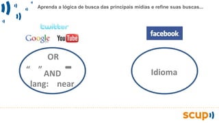 Aprenda a lógica de busca das principais mídias e refine suas buscas...
OR
“ ” -
near
AND
lang:
Idioma
 