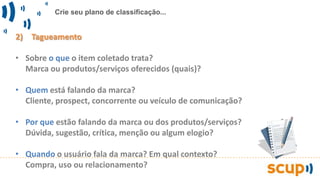 Crie seu plano de classificação...
2) Tagueamento
• Sobre o que o item coletado trata?
Marca ou produtos/serviços oferecidos (quais)?
• Quem está falando da marca?
Cliente, prospect, concorrente ou veículo de comunicação?
• Por que estão falando da marca ou dos produtos/serviços?
Dúvida, sugestão, crítica, menção ou algum elogio?
• Quando o usuário fala da marca? Em qual contexto?
Compra, uso ou relacionamento?
 