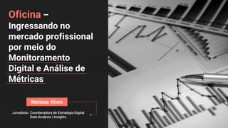Oficina –
Ingressando no
mercado profissional
por meio do
Monitoramento
Digital e Análise de
Métricas
Melissa Alves
Jornalista | Coordenadora de Estratégia Digital
Data Analysis | Insights
 