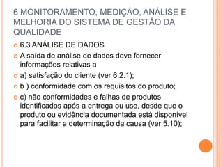 6 MONITORAMENTO, MEDIÇÃO, ANÁLISE E
MELHORIA DO SISTEMA DE GESTÃO DA
QUALIDADE
 6.3 ANÁLISE DE DADOS
 A saída de análise de dados deve fornecer
informações relativas a
 a) satisfação do cliente (ver 6.2.1);
 b ) conformidade com os requisitos do produto;
 c) não conformidades e falhas de produtos
identificados após a entrega ou uso, desde que o
produto ou evidência documentada está disponível
para facilitar a determinação da causa (ver 5.10);
 