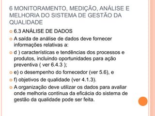 6 MONITORAMENTO, MEDIÇÃO, ANÁLISE E
MELHORIA DO SISTEMA DE GESTÃO DA
QUALIDADE
 6.3 ANÁLISE DE DADOS
 A saída de análise de dados deve fornecer
informações relativas a:
 d ) características e tendências dos processos e
produtos, incluindo oportunidades para ação
preventiva ( ver 6.4.3 );
 e) o desempenho do fornecedor (ver 5.6), e
 f) objetivos de qualidade (ver 4.1.3).
 A organização deve utilizar os dados para avaliar
onde melhoria contínua da eficácia do sistema de
gestão da qualidade pode ser feita.
 