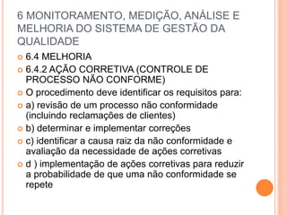 6 MONITORAMENTO, MEDIÇÃO, ANÁLISE E
MELHORIA DO SISTEMA DE GESTÃO DA
QUALIDADE
 6.4 MELHORIA
 6.4.2 AÇÃO CORRETIVA (CONTROLE DE
PROCESSO NÃO CONFORME)
 O procedimento deve identificar os requisitos para:
 a) revisão de um processo não conformidade
(incluindo reclamações de clientes)
 b) determinar e implementar correções
 c) identificar a causa raiz da não conformidade e
avaliação da necessidade de ações corretivas
 d ) implementação de ações corretivas para reduzir
a probabilidade de que uma não conformidade se
repete
 