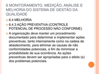 6 MONITORAMENTO, MEDIÇÃO, ANÁLISE E
MELHORIA DO SISTEMA DE GESTÃO DA
QUALIDADE
 6.4 MELHORIA
 6.4.3 AÇÃO PREVENTIVA (CONTROLE
POTENCIAL DE PROCESSO NÃO CONFORME)
 A organização deve manter um procedimento
documentado para determinar e implementar ações
preventivas, tanto internamente como na cadeia de
abastecimento, para eliminar as causas de não
conformidades potenciais, a fim de minimizar a
probabilidade de sua ocorrência. As ações
preventivas devem ser apropriadas para o efeito (s)
dos problemas potenciais.
 
