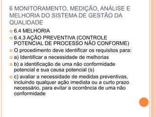6 MONITORAMENTO, MEDIÇÃO, ANÁLISE E
MELHORIA DO SISTEMA DE GESTÃO DA
QUALIDADE
 6.4 MELHORIA
 6.4.3 AÇÃO PREVENTIVA (CONTROLE
POTENCIAL DE PROCESSO NÃO CONFORME)
 O procedimento deve identificar os requisitos para:
 a) Identificar a necessidade de melhorias
 b) a identificação de uma não conformidade
potencial e sua causa potencial (s)
 c) avaliar a necessidade de medidas preventivas,
incluindo qualquer ação imediata ou a curto prazo
necessário, para evitar a ocorrência de uma não
conformidade
 