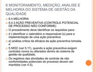 6 MONITORAMENTO, MEDIÇÃO, ANÁLISE E
MELHORIA DO SISTEMA DE GESTÃO DA
QUALIDADE
 6.4 MELHORIA
 6.4.3 AÇÃO PREVENTIVA (CONTROLE POTENCIAL
DE PROCESSO NÃO CONFORME)
 O procedimento deve identificar os requisitos para:
 d ) identificar o calendário e responsável (s) para a
implementação de uma ação preventiva
 e) análise crítica da eficácia da ação preventiva tomada,
e
 f) MOC (ver 5.11), quando a ação preventiva exigem
controles novos ou alterados dentro do sistema de
gestão da qualidade.
 Os registros das atividades de controle de não
conformidades potenciais do processo devem ser
mantidos (ver 4.5).
 