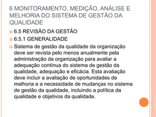 6 MONITORAMENTO, MEDIÇÃO, ANÁLISE E
MELHORIA DO SISTEMA DE GESTÃO DA
QUALIDADE
 6.5 REVISÃO DA GESTÃO
 6.5.1 GENERALIDADE
 Sistema de gestão da qualidade da organização
deve ser revista pelo menos anualmente pela
administração da organização para avaliar a
adequação contínua do sistema de gestão da
qualidade, adequação e eficácia. Esta avaliação
deve incluir a avaliação de oportunidades de
melhoria e a necessidade de mudanças no sistema
de gestão da qualidade, incluindo a política da
qualidade e objetivos da qualidade.
 