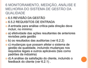 6 MONITORAMENTO, MEDIÇÃO, ANÁLISE E
MELHORIA DO SISTEMA DE GESTÃO DA
QUALIDADE
 6.5 REVISÃO DA GESTÃO
 6.5.2 REQUISITOS DE ENTRADA
 A entrada para análise crítica pela direção deve
incluir, no mínimo:
 a) efetividade das ações resultantes de anteriores
revisões pela gestão
 b) os resultados das auditorias (ver 6.2.2)
 c) mudanças que possam afetar o sistema de
gestão da qualidade, incluindo mudanças nos
requisitos legais e outros aplicáveis ​​(tais como
padrões da indústria)
 d) A análise da satisfação do cliente, incluindo o
feedback do cliente (ver 6.2.1) .
 