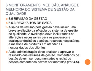 6 MONITORAMENTO, MEDIÇÃO, ANÁLISE E
MELHORIA DO SISTEMA DE GESTÃO DA
QUALIDADE
 6.5 REVISÃO DA GESTÃO
 6.5.3 REQUISITOS DE SAÍDA
 A saída da revisão pela gestão deve incluir uma
breve avaliação da eficácia do sistema de gestão
da qualidade. A avaliação deve incluir todas as
alterações necessárias para os processos e
quaisquer decisões e ações, recursos necessários
e melhoria de produtos em atender as
necessidades dos clientes.
 A alta administração deve analisar e aprovar o
resultado das revisões de gestão. Comentários de
gestão devem ser documentados e registros
desses comentários devem ser mantidos (ver 4.5).
 