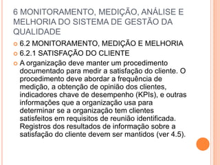 6 MONITORAMENTO, MEDIÇÃO, ANÁLISE E
MELHORIA DO SISTEMA DE GESTÃO DA
QUALIDADE
 6.2 MONITORAMENTO, MEDIÇÃO E MELHORIA
 6.2.1 SATISFAÇÃO DO CLIENTE
 A organização deve manter um procedimento
documentado para medir a satisfação do cliente. O
procedimento deve abordar a frequência de
medição, a obtenção de opinião dos clientes,
indicadores chave de desempenho (KPIs), e outras
informações que a organização usa para
determinar se a organização tem clientes
satisfeitos em requisitos de reunião identificada.
Registros dos resultados de informação sobre a
satisfação do cliente devem ser mantidos (ver 4.5).
 