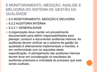 6 MONITORAMENTO, MEDIÇÃO, ANÁLISE E
MELHORIA DO SISTEMA DE GESTÃO DA
QUALIDADE
 6.2 MONITORAMENTO, MEDIÇÃO E MELHORIA
 6.2.2 AUDITORIA INTERNA
 6.2.2.1 GENERALIDADE
 A organização deve manter um procedimento
documentado para definir responsabilidades para
planejar, conduzir e documentar auditorias internas. As
auditorias devem verificar se o sistema de gestão da
qualidade é efetivamente implementado e mantido, e
em conformidade com os requisitos desta
especificação. O planejamento das auditorias internas
devem levar em consideração os resultados de
auditorias anteriores e criticidade do processo que está
sendo auditado.
 