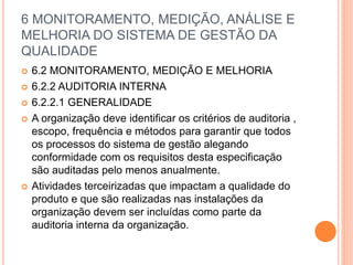 6 MONITORAMENTO, MEDIÇÃO, ANÁLISE E
MELHORIA DO SISTEMA DE GESTÃO DA
QUALIDADE
 6.2 MONITORAMENTO, MEDIÇÃO E MELHORIA
 6.2.2 AUDITORIA INTERNA
 6.2.2.1 GENERALIDADE
 A organização deve identificar os critérios de auditoria ,
escopo, frequência e métodos para garantir que todos
os processos do sistema de gestão alegando
conformidade com os requisitos desta especificação
são auditadas pelo menos anualmente.
 Atividades terceirizadas que impactam a qualidade do
produto e que são realizadas nas instalações da
organização devem ser incluídas como parte da
auditoria interna da organização.
 