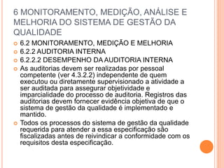 6 MONITORAMENTO, MEDIÇÃO, ANÁLISE E
MELHORIA DO SISTEMA DE GESTÃO DA
QUALIDADE
 6.2 MONITORAMENTO, MEDIÇÃO E MELHORIA
 6.2.2 AUDITORIA INTERNA
 6.2.2.2 DESEMPENHO DA AUDITORIA INTERNA
 As auditorias devem ser realizadas por pessoal
competente (ver 4.3.2.2) independente de quem
executou ou diretamente supervisionado a atividade a
ser auditada para assegurar objetividade e
imparcialidade do processo de auditoria. Registros das
auditorias devem fornecer evidência objetiva de que o
sistema de gestão da qualidade é implementado e
mantido.
 Todos os processos do sistema de gestão da qualidade
requerida para atender a essa especificação são
fiscalizadas antes de reivindicar a conformidade com os
requisitos desta especificação.
 