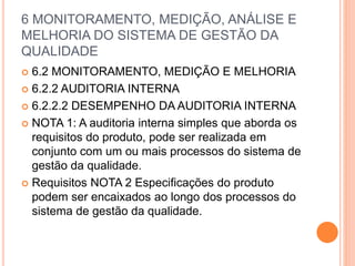 6 MONITORAMENTO, MEDIÇÃO, ANÁLISE E
MELHORIA DO SISTEMA DE GESTÃO DA
QUALIDADE
 6.2 MONITORAMENTO, MEDIÇÃO E MELHORIA
 6.2.2 AUDITORIA INTERNA
 6.2.2.2 DESEMPENHO DA AUDITORIA INTERNA
 NOTA 1: A auditoria interna simples que aborda os
requisitos do produto, pode ser realizada em
conjunto com um ou mais processos do sistema de
gestão da qualidade.
 Requisitos NOTA 2 Especificações do produto
podem ser encaixados ao longo dos processos do
sistema de gestão da qualidade.
 