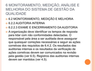 6 MONITORAMENTO, MEDIÇÃO, ANÁLISE E
MELHORIA DO SISTEMA DE GESTÃO DA
QUALIDADE
 6.2 MONITORAMENTO, MEDIÇÃO E MELHORIA
 6.2.2 AUDITORIA INTERNA
 6.2.2.3 EXAME E ENCERRAMENTO DA AUDITORIA
 A organização deve identificar os tempos de resposta
para lidar com não conformidades detectadas. O
responsável pela área a ser auditada deve assegurar
que quaisquer correções necessárias e seguir as ações
corretivas dos requisitos de 6.4.2. Os resultados das
auditorias internas e os resultados da verificação de
ações corretivas devem ser comunicados na revisão
pela gestão (ver 6.5). Registros das auditorias internas
devem ser mantidos (ver 4.5).
 