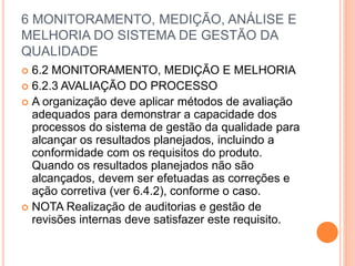 6 MONITORAMENTO, MEDIÇÃO, ANÁLISE E
MELHORIA DO SISTEMA DE GESTÃO DA
QUALIDADE
 6.2 MONITORAMENTO, MEDIÇÃO E MELHORIA
 6.2.3 AVALIAÇÃO DO PROCESSO
 A organização deve aplicar métodos de avaliação
adequados para demonstrar a capacidade dos
processos do sistema de gestão da qualidade para
alcançar os resultados planejados, incluindo a
conformidade com os requisitos do produto.
Quando os resultados planejados não são
alcançados, devem ser efetuadas as correções e
ação corretiva (ver 6.4.2), conforme o caso.
 NOTA Realização de auditorias e gestão de
revisões internas deve satisfazer este requisito.
 