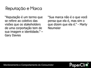 Reputação e Marca
 “Reputação é um termo que            “Sua marca não é o que você
 se refere ao coletivo das            pensa que ela é, mas sim o
 visões que os stakeholders           que dizem que ela é.” - Marty
 de uma corportação tem de            Neumeier
 sua imagem e identidade.” –
 Gary Davies




Monitoramento e Comportamento do Consumidor
 