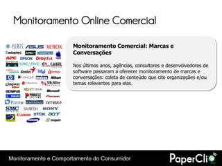 Monitoramento Online Comercial

                      Monitoramento Comercial: Marcas e
                      Conversações

                      Nos últimos anos, agências, consultores e desenvolvedores de
                      software passaram a oferecer monitoramento de marcas e
                      conversações: coleta de conteúdo que cite organizações e/ou
                      temas relevantes para elas.




Monitoramento e Comportamento do Consumidor
 