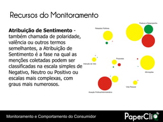 Recursos do Monitoramento
 Atribuição de Sentimento -
 também chamada de polaridade,
 valência ou outros termos
 semelhantes, a Atribuição de
 Sentimento é a fase na qual as
 menções coletadas podem ser
 classificadas na escala simples de
 Negativo, Neutro ou Positivo ou
 escalas mais complexas, com
 graus mais numerosos.




Monitoramento e Comportamento do Consumidor
 