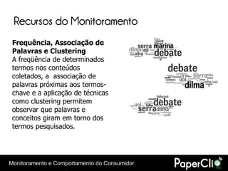 Recursos do Monitoramento
 Frequência, Associação de
 Palavras e Clustering
 A freqüência de determinados
 termos nos conteúdos
 coletados, a associação de
 palavras próximas aos termos-
 chave e a aplicação de técnicas
 como clustering permitem
 observar que palavras e
 conceitos giram em torno dos
 termos pesquisados.




Monitoramento e Comportamento do Consumidor
 