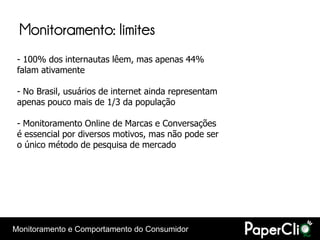 Monitoramento: limites
 - 100% dos internautas lêem, mas apenas 44%
 falam ativamente

 - No Brasil, usuários de internet ainda representam
 apenas pouco mais de 1/3 da população

 - Monitoramento Online de Marcas e Conversações
 é essencial por diversos motivos, mas não pode ser
 o único método de pesquisa de mercado




Monitoramento e Comportamento do Consumidor
 