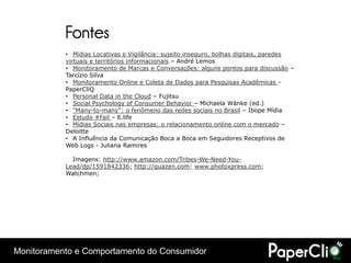 Fontes
           • Mídias Locativas e Vigilância: sujeito inseguro, bolhas digitais, paredes
           virtuais e territórios informacionais – André Lemos
           • Monitoramento de Marcas e Conversações: alguns pontos para discussão –
           Tarcízio Silva
           • Monitoramento Online e Coleta de Dados para Pesquisas Acadêmicas -
           PaperCliQ
           • Personal Data in the Cloud – Fujitsu
           • Social Psychology of Consumer Behavior – Michaela Wänke (ed.)
           • “Many-to-many”: o fenômeno das redes sociais no Brasil – Ibope Mídia
           • Estudo #Fail – E.life
           • Mídias Sociais nas empresas: o relacionamento online com o mercado –
           Deloitte
           • A Influência da Comunicação Boca a Boca em Seguidores Receptivos de
           Web Logs - Juliana Ramires

             Imagens: http://www.amazon.com/Tribes-We-Need-You-
           Lead/dp/1591842336; http://quazen.com; www.photoxpress.com;
           Watchmen;




Monitoramento e Comportamento do Consumidor
 