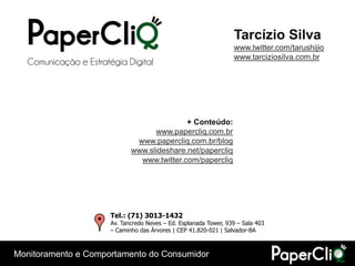 Tarcízio Silva
                                                                   www.twitter.com/tarushijio
                                                                   www.tarciziosilva.com.br
  Comunicação e Estratégia Digital




                                             + Conteúdo:
                                    www.papercliq.com.br
                               www.papercliq.com.br/blog
                              www.slideshare.net/papercliq
                                www.twitter.com/papercliq




                       Tel.: (71) 3013-1432
                       Av. Tancredo Neves – Ed. Esplanada Tower, 939 – Sala 403
                       – Caminho das Árvores | CEP 41.820-021 | Salvador-BA



Monitoramento e Comportamento do Consumidor
 