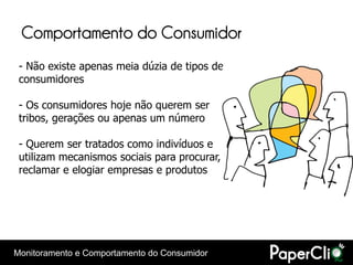 Comportamento do Consumidor
 - Não existe apenas meia dúzia de tipos de
 consumidores

 - Os consumidores hoje não querem ser
 tribos, gerações ou apenas um número

 - Querem ser tratados como indivíduos e
 utilizam mecanismos sociais para procurar,
 reclamar e elogiar empresas e produtos




Monitoramento e Comportamento do Consumidor
 