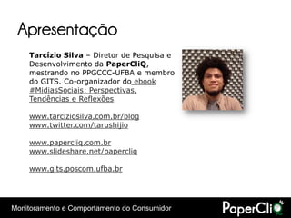 Apresentação
    Tarcízio Silva – Diretor de Pesquisa e
    Desenvolvimento da PaperCliQ,
    mestrando no PPGCCC-UFBA e membro
    do GITS. Co-organizador do ebook
    #MidiasSociais: Perspectivas,
    Tendências e Reflexões.

    www.tarciziosilva.com.br/blog
    www.twitter.com/tarushijio

    www.papercliq.com.br
    www.slideshare.net/papercliq

    www.gits.poscom.ufba.br




Monitoramento e Comportamento do Consumidor
 