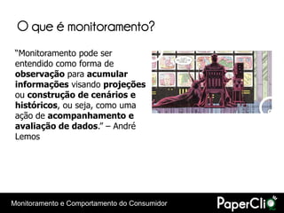 O que é monitoramento?
 “Monitoramento pode ser
 entendido como forma de
 observação para acumular
 informações visando projeções
 ou construção de cenários e
 históricos, ou seja, como uma
 ação de acompanhamento e
 avaliação de dados.” – André
 Lemos




Monitoramento e Comportamento do Consumidor
 
