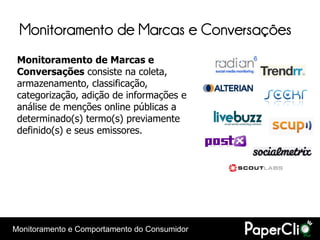 Monitoramento de Marcas e Conversações
 Monitoramento de Marcas e
 Conversações consiste na coleta,
 armazenamento, classificação,
 categorização, adição de informações e
 análise de menções online públicas a
 determinado(s) termo(s) previamente
 definido(s) e seus emissores.




Monitoramento e Comportamento do Consumidor
 