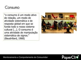 Consumo
 “o consumo é um modo ativo
 de relação, um modo de
 atividade sistemática e de
 resposta global em que se
 funda todo o nosso sistema
 cultural [...]. O consumo é
 uma atividade de manipulação
 sistemática de signos.“
 (Baudrillard, 1968)




Monitoramento e Comportamento do Consumidor
 