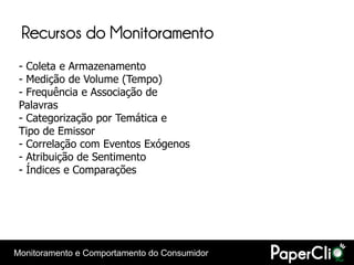 Recursos do Monitoramento
 - Coleta e Armazenamento
 - Medição de Volume (Tempo)
 - Frequência e Associação de
 Palavras
 - Categorização por Temática e
 Tipo de Emissor
 - Correlação com Eventos Exógenos
 - Atribuição de Sentimento
 - Índices e Comparações




Monitoramento e Comportamento do Consumidor
 