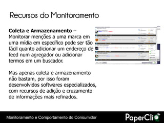 Recursos do Monitoramento
 Coleta e Armazenamento –
 Monitorar menções a uma marca em
 uma mídia em específico pode ser tão
 fácil quanto adicionar um endereço de
 feed num agregador ou adicionar
 termos em um buscador.

 Mas apenas coleta e armazenamento
 não bastam, por isso foram
 desenvolvidos softwares especializados,
 com recursos de adição e cruzamento
 de informações mais refinados.



Monitoramento e Comportamento do Consumidor
 