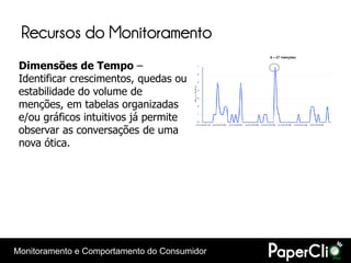 Recursos do Monitoramento
 Dimensões de Tempo –
 Identificar crescimentos, quedas ou
 estabilidade do volume de
 menções, em tabelas organizadas
 e/ou gráficos intuitivos já permite
 observar as conversações de uma
 nova ótica.




Monitoramento e Comportamento do Consumidor
 