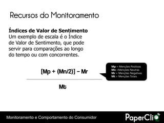 Recursos do Monitoramento
 Índices de Valor de Sentimento
 Um exemplo de escala é o Índice
 de Valor de Sentimento, que pode
 servir para comparações ao longo
 do tempo ou com concorrentes.

                                              Mp = Menções Positivas

                [Mp + (Mn/2)] – Mr            Mn =Menções Neutras
                                              Mr = Menções Negativas
                                              Mt = Menções Totais



                         Mt



Monitoramento e Comportamento do Consumidor
 