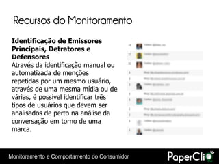 Recursos do Monitoramento
 Identificação de Emissores
 Principais, Detratores e
 Defensores
 Através da identificação manual ou
 automatizada de menções
 repetidas por um mesmo usuário,
 através de uma mesma mídia ou de
 várias, é possível identificar três
 tipos de usuários que devem ser
 analisados de perto na análise da
 conversação em torno de uma
 marca.



Monitoramento e Comportamento do Consumidor
 