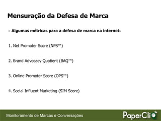 Mensuração da Defesa de Marca

 › Algumas métricas para a defesa de marca na internet:


 1. Net Promoter Score (NPS™)


 2. Brand Advocacy Quotient (BAQ™)


 3. Online Promoter Score (OPS™)


 4. Social Influent Marketing (SIM Score)




Monitoramento de Marcas e Conversações
 
