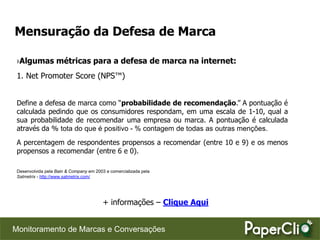 Mensuração da Defesa de Marca

 ›Algumas métricas para a defesa de marca na internet:
 1. Net Promoter Score (NPS™)


 Define a defesa de marca como “probabilidade de recomendação.” A pontuação é
 calculada pedindo que os consumidores respondam, em uma escala de 1-10, qual a
 sua probabilidade de recomendar uma empresa ou marca. A pontuação é calculada
 através da % tota do que é positivo - % contagem de todas as outras menções.
 A percentagem de respondentes propensos a recomendar (entre 10 e 9) e os menos
 propensos a recomendar (entre 6 e 0).

 Desenvolvida pela Bain & Company em 2003 e comercializada pela
 Satmetrix - http://www.satmetrix.com/




                                         + informações – Clique Aqui


Monitoramento de Marcas e Conversações
 