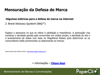 Mensuração da Defesa de Marca

 ›Algumas métricas para a defesa de marca na internet:
 2. Brand Advocacy Quotient (BAQ™)


 Explora a advocacia no que se refere à satisfação e importância. A pontuação visa
 combinar a atividade gerada pelo consumidor em mídias sociais, a atividade do site e
 o levantamento de dados com base no MegaPanel Nielsen para determinar se os
 consumidores estão promovendo ou depreciando as marcas.



 Desenvolvida pela Nielsen Online - http://www.nielsen-online.com/




                                            + informações – Clique Aqui


Monitoramento de Marcas e Conversações
 